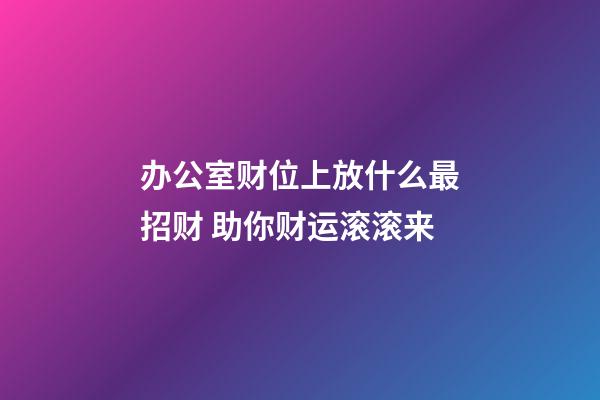 办公室财位上放什么最招财 助你财运滚滚来